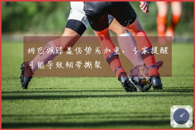 姆巴佩膝盖伤势或加重，专家提醒可能导致韧带撕裂