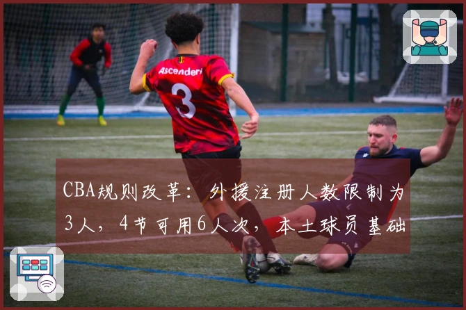 CBA规则改革：外援注册人数限制为3人，4节可用6人次，本土球员基础薪资缩水