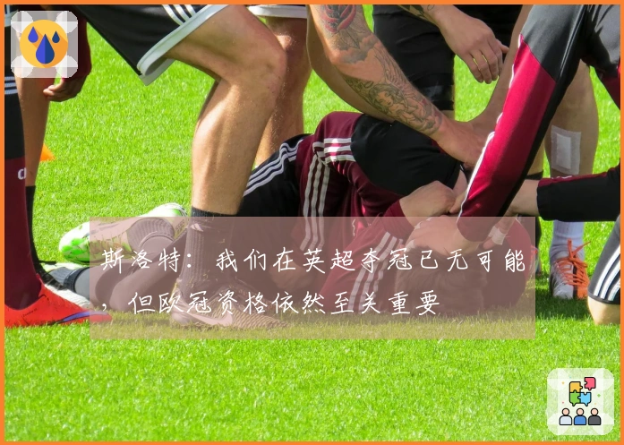 斯洛特：我们在英超夺冠已无可能，但欧冠资格依然至关重要