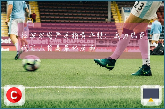 拉波尔塔严厉指责丰特：成为巴萨代言人将是最坏局面