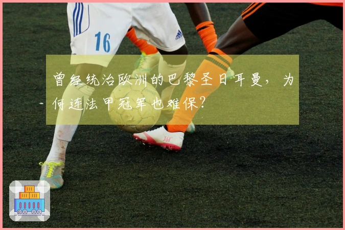 曾经统治欧洲的巴黎圣日耳曼，为何连法甲冠军也难保？