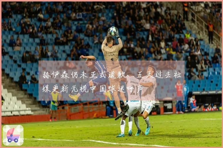赫伊森仍未正式道歉，五天过去社媒更新无视中国球迷呼声
