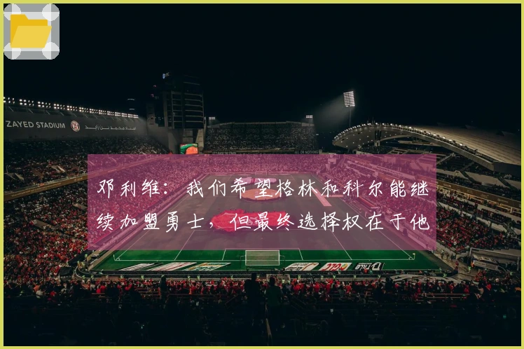 邓利维：我们希望格林和科尔能继续加盟勇士，但最终选择权在于他们自己