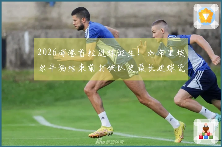 2026海港首粒进球诞生！加布里埃尔半场结束前打破队史最长进球荒