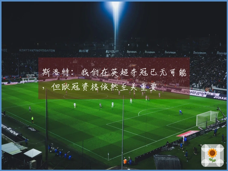 斯洛特：我们在英超夺冠已无可能，但欧冠资格依然至关重要
