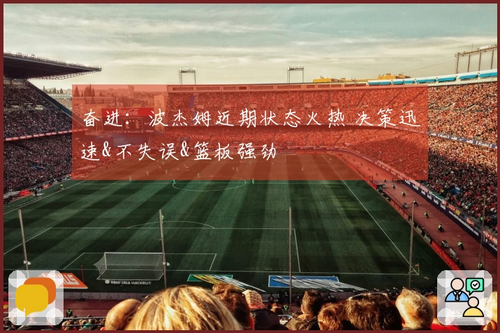 奋进：波杰姆近期状态火热 决策迅速&不失误&篮板强劲