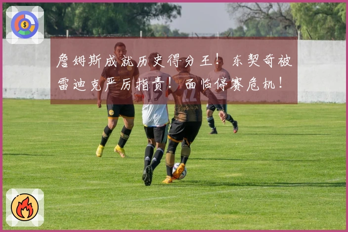 詹姆斯成就历史得分王！东契奇被雷迪克严厉指责！面临停赛危机！