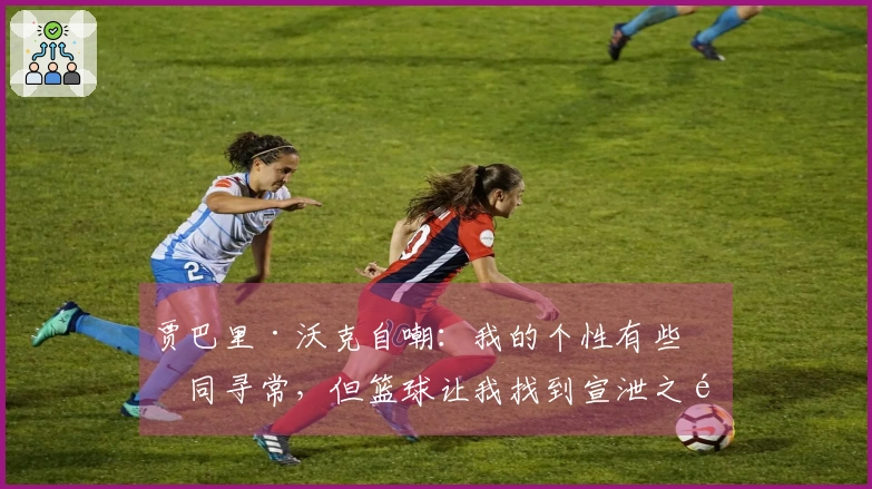 贾巴里·沃克自嘲：我的个性有些不同寻常，但篮球让我找到宣泄之道
